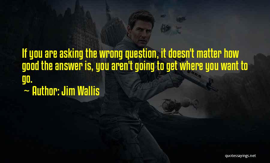 Jim Wallis Quotes: If You Are Asking The Wrong Question, It Doesn't Matter How Good The Answer Is, You Aren't Going To Get