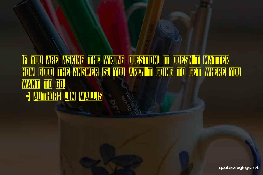 Jim Wallis Quotes: If You Are Asking The Wrong Question, It Doesn't Matter How Good The Answer Is, You Aren't Going To Get