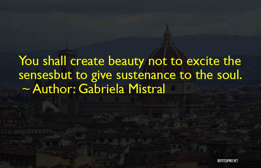 Gabriela Mistral Quotes: You Shall Create Beauty Not To Excite The Sensesbut To Give Sustenance To The Soul.