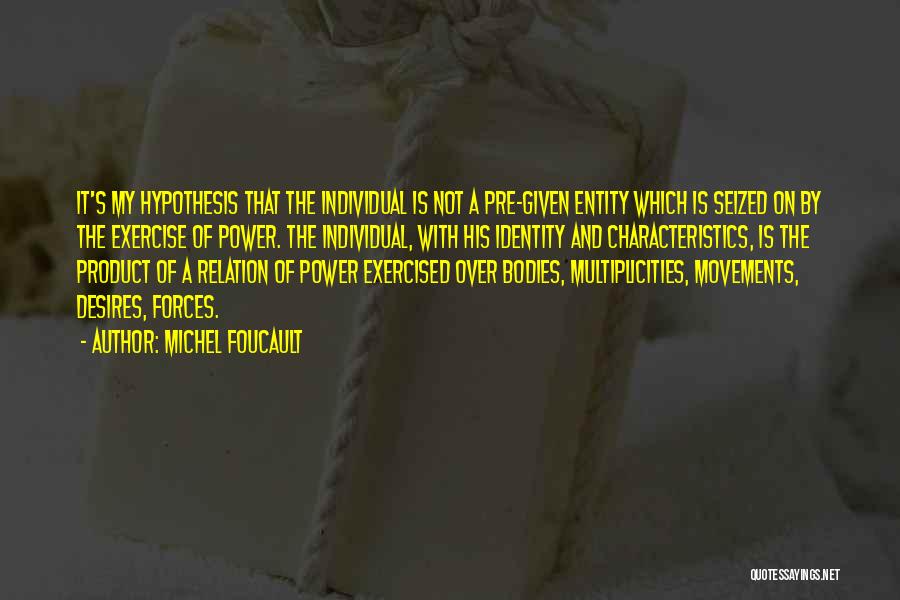 Michel Foucault Quotes: It's My Hypothesis That The Individual Is Not A Pre-given Entity Which Is Seized On By The Exercise Of Power.