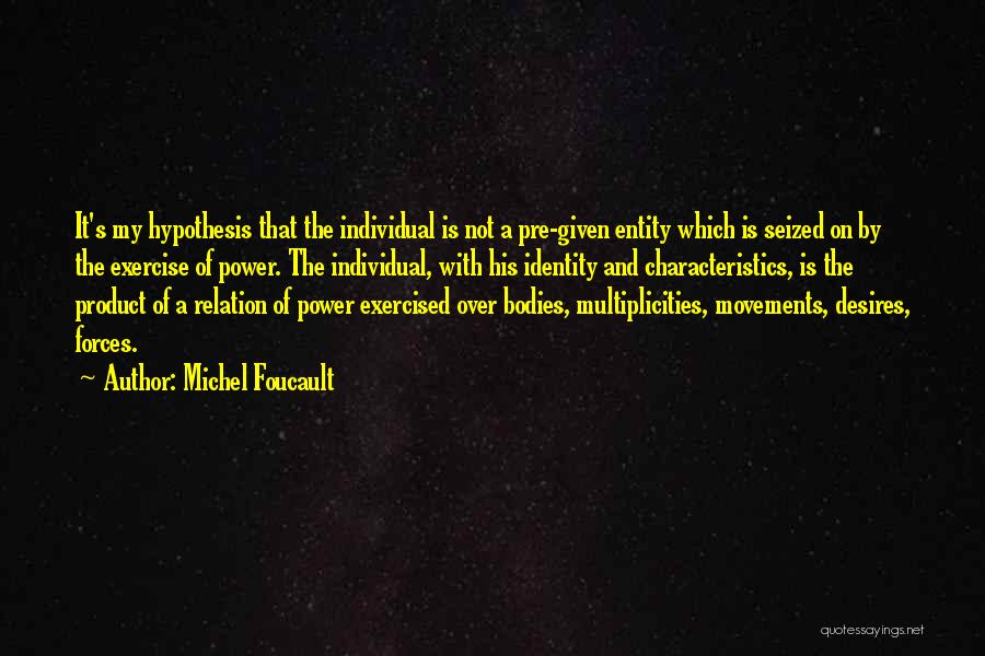 Michel Foucault Quotes: It's My Hypothesis That The Individual Is Not A Pre-given Entity Which Is Seized On By The Exercise Of Power.