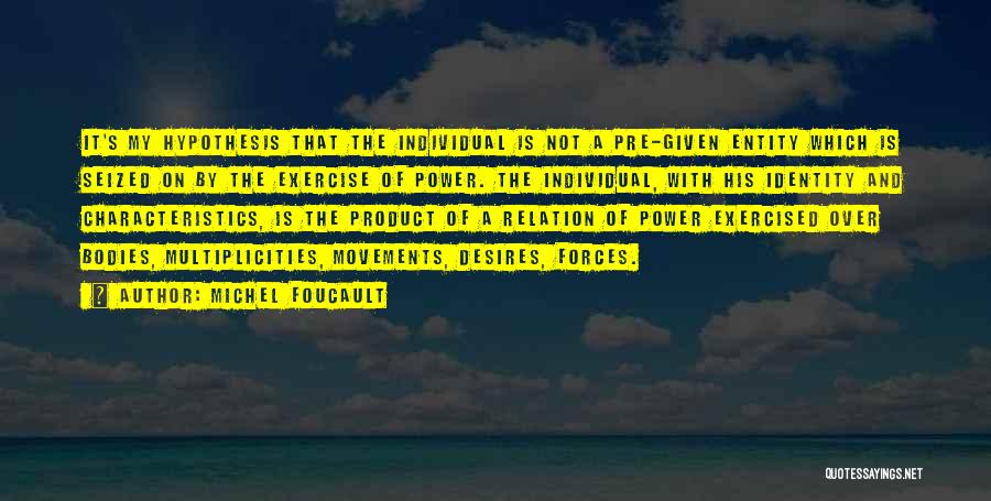 Michel Foucault Quotes: It's My Hypothesis That The Individual Is Not A Pre-given Entity Which Is Seized On By The Exercise Of Power.