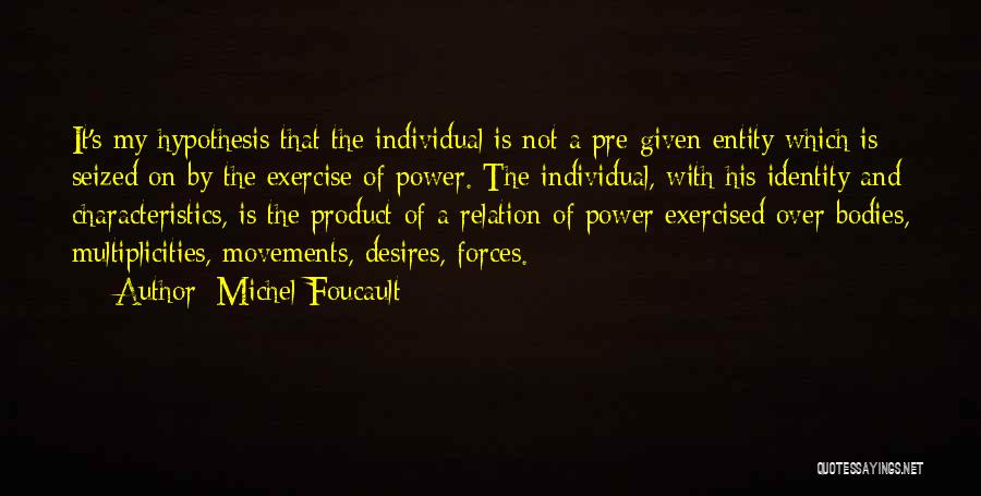 Michel Foucault Quotes: It's My Hypothesis That The Individual Is Not A Pre-given Entity Which Is Seized On By The Exercise Of Power.