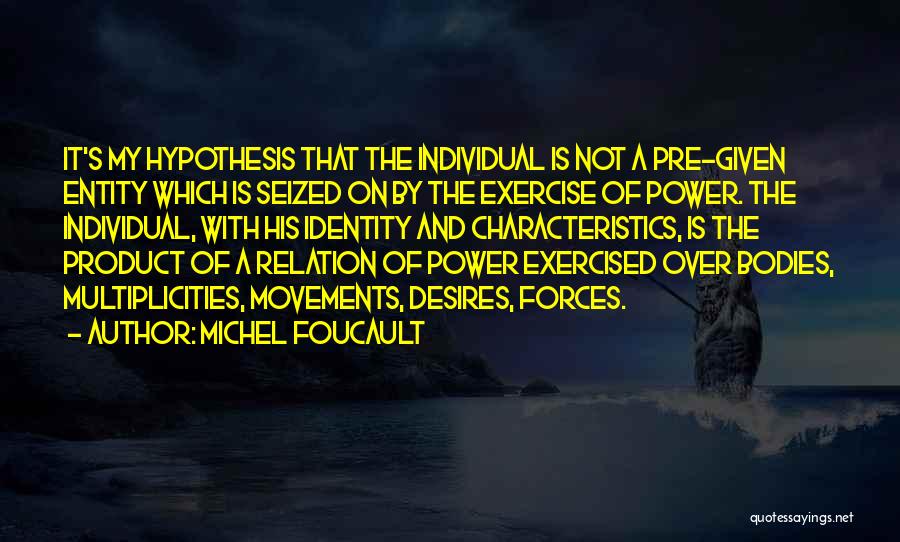 Michel Foucault Quotes: It's My Hypothesis That The Individual Is Not A Pre-given Entity Which Is Seized On By The Exercise Of Power.