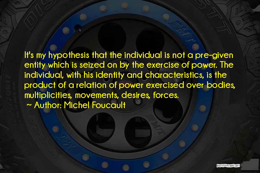 Michel Foucault Quotes: It's My Hypothesis That The Individual Is Not A Pre-given Entity Which Is Seized On By The Exercise Of Power.