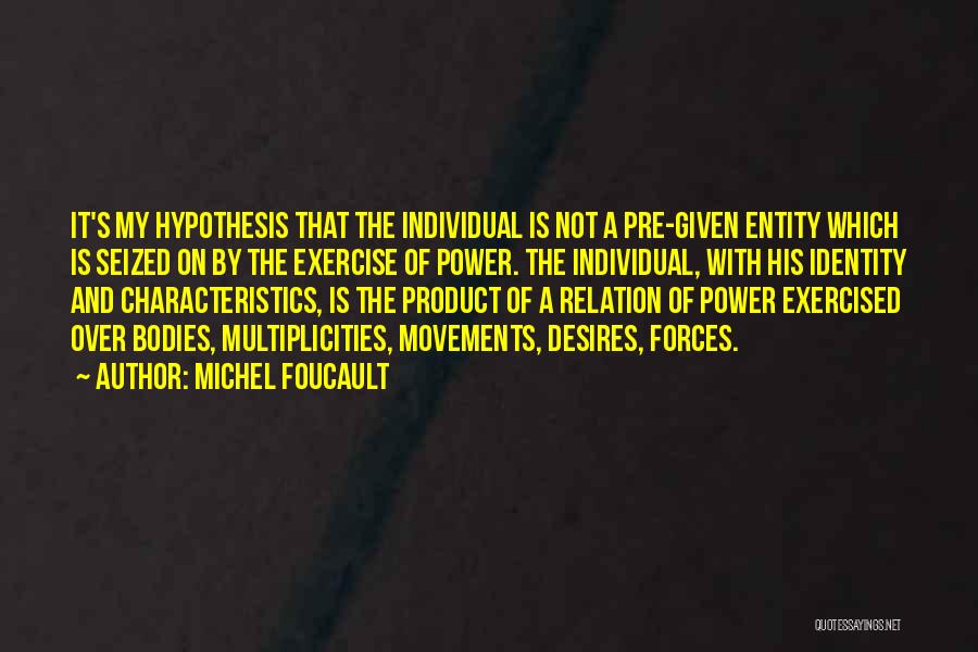 Michel Foucault Quotes: It's My Hypothesis That The Individual Is Not A Pre-given Entity Which Is Seized On By The Exercise Of Power.