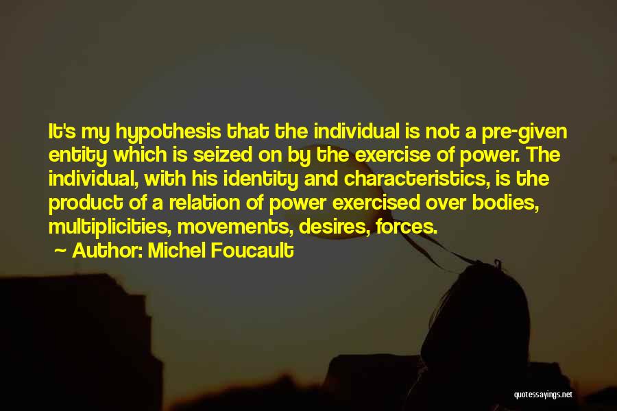 Michel Foucault Quotes: It's My Hypothesis That The Individual Is Not A Pre-given Entity Which Is Seized On By The Exercise Of Power.