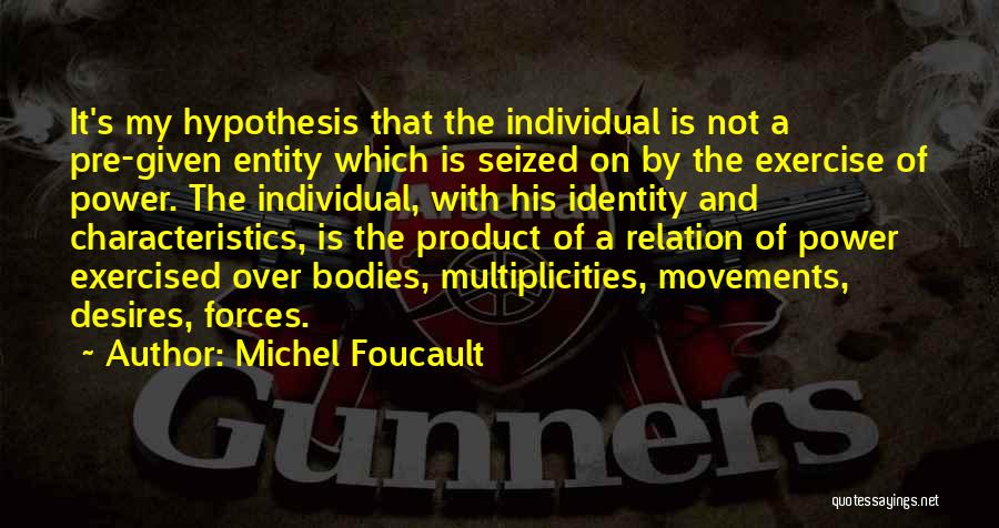 Michel Foucault Quotes: It's My Hypothesis That The Individual Is Not A Pre-given Entity Which Is Seized On By The Exercise Of Power.