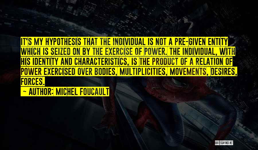 Michel Foucault Quotes: It's My Hypothesis That The Individual Is Not A Pre-given Entity Which Is Seized On By The Exercise Of Power.