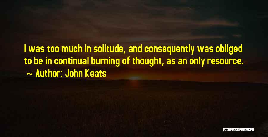 John Keats Quotes: I Was Too Much In Solitude, And Consequently Was Obliged To Be In Continual Burning Of Thought, As An Only