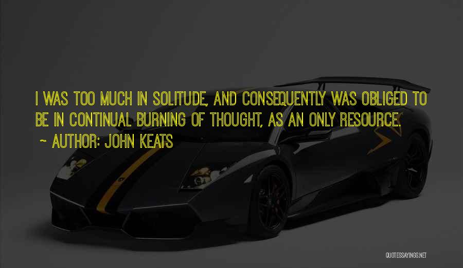 John Keats Quotes: I Was Too Much In Solitude, And Consequently Was Obliged To Be In Continual Burning Of Thought, As An Only