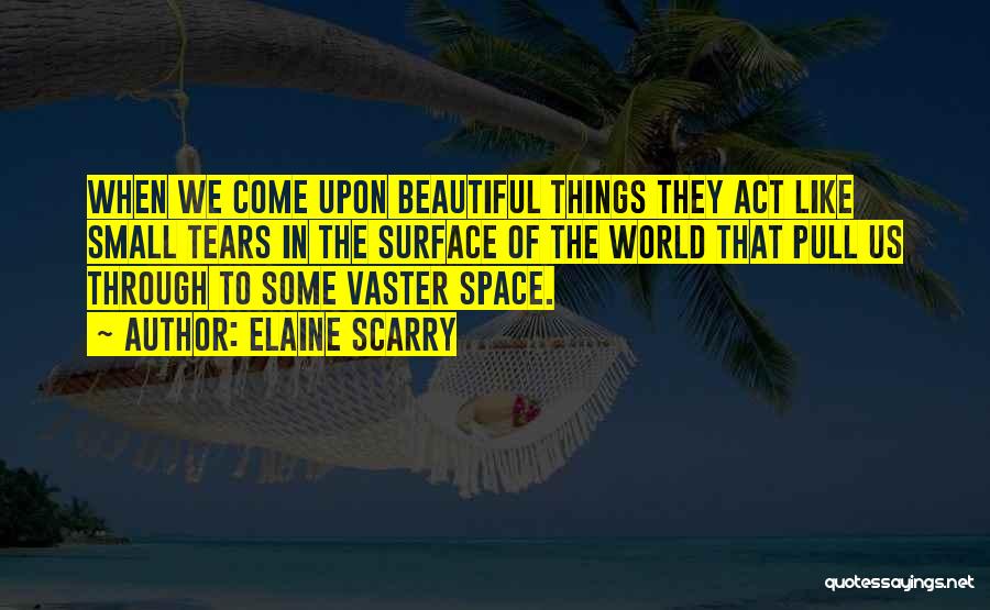 Elaine Scarry Quotes: When We Come Upon Beautiful Things They Act Like Small Tears In The Surface Of The World That Pull Us