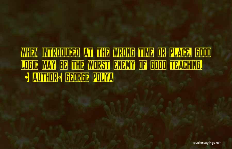 George Polya Quotes: When Introduced At The Wrong Time Or Place, Good Logic May Be The Worst Enemy Of Good Teaching.