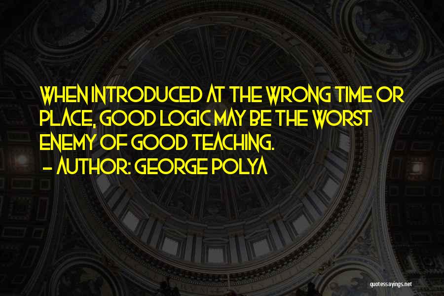 George Polya Quotes: When Introduced At The Wrong Time Or Place, Good Logic May Be The Worst Enemy Of Good Teaching.