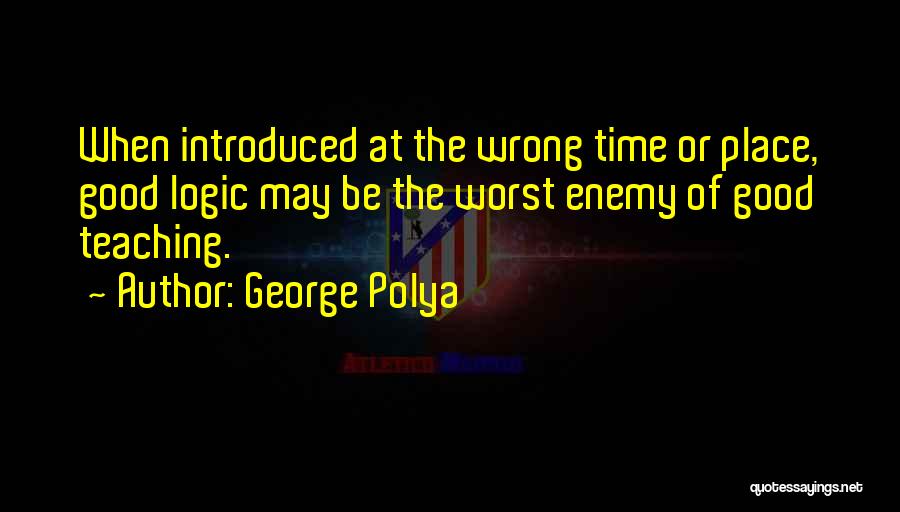 George Polya Quotes: When Introduced At The Wrong Time Or Place, Good Logic May Be The Worst Enemy Of Good Teaching.