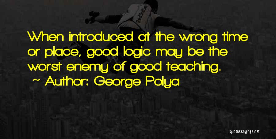 George Polya Quotes: When Introduced At The Wrong Time Or Place, Good Logic May Be The Worst Enemy Of Good Teaching.