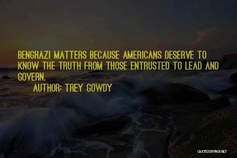 Trey Gowdy Quotes: Benghazi Matters Because Americans Deserve To Know The Truth From Those Entrusted To Lead And Govern.