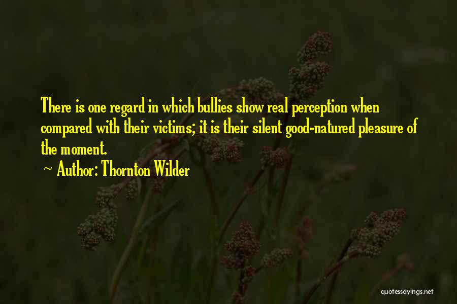 Thornton Wilder Quotes: There Is One Regard In Which Bullies Show Real Perception When Compared With Their Victims; It Is Their Silent Good-natured