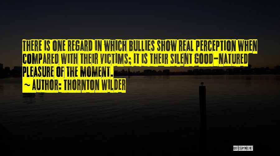Thornton Wilder Quotes: There Is One Regard In Which Bullies Show Real Perception When Compared With Their Victims; It Is Their Silent Good-natured