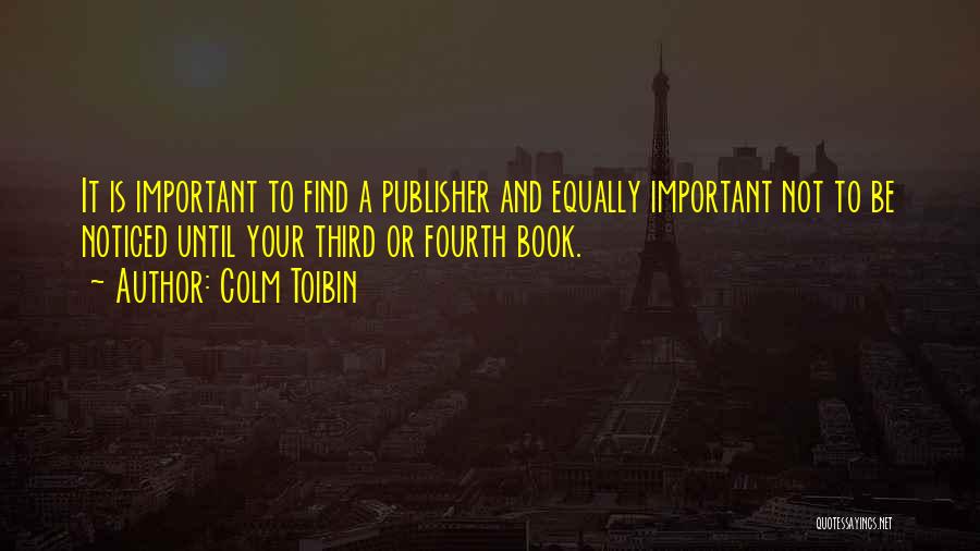 Colm Toibin Quotes: It Is Important To Find A Publisher And Equally Important Not To Be Noticed Until Your Third Or Fourth Book.