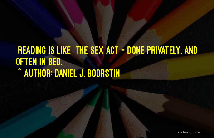 Daniel J. Boorstin Quotes: [reading Is Like] The Sex Act - Done Privately, And Often In Bed.