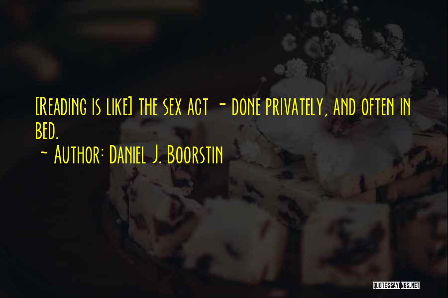 Daniel J. Boorstin Quotes: [reading Is Like] The Sex Act - Done Privately, And Often In Bed.