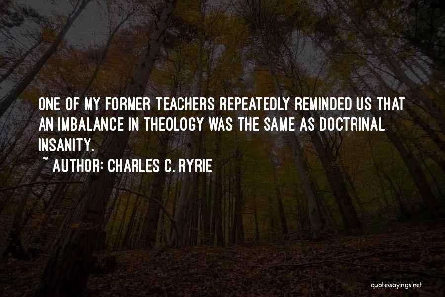 Charles C. Ryrie Quotes: One Of My Former Teachers Repeatedly Reminded Us That An Imbalance In Theology Was The Same As Doctrinal Insanity.