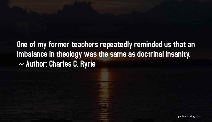 Charles C. Ryrie Quotes: One Of My Former Teachers Repeatedly Reminded Us That An Imbalance In Theology Was The Same As Doctrinal Insanity.