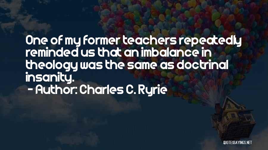 Charles C. Ryrie Quotes: One Of My Former Teachers Repeatedly Reminded Us That An Imbalance In Theology Was The Same As Doctrinal Insanity.