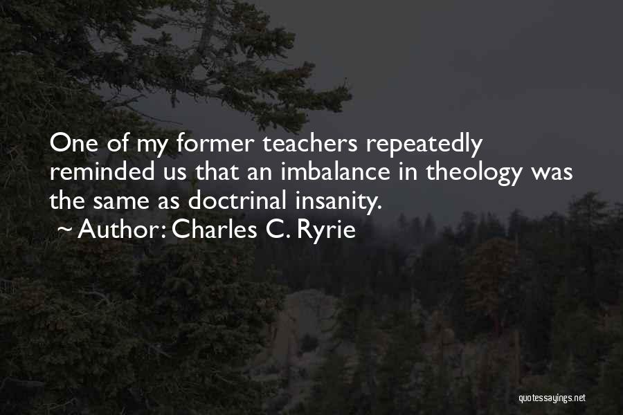 Charles C. Ryrie Quotes: One Of My Former Teachers Repeatedly Reminded Us That An Imbalance In Theology Was The Same As Doctrinal Insanity.