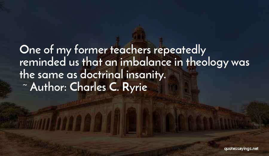 Charles C. Ryrie Quotes: One Of My Former Teachers Repeatedly Reminded Us That An Imbalance In Theology Was The Same As Doctrinal Insanity.