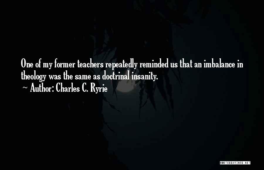 Charles C. Ryrie Quotes: One Of My Former Teachers Repeatedly Reminded Us That An Imbalance In Theology Was The Same As Doctrinal Insanity.