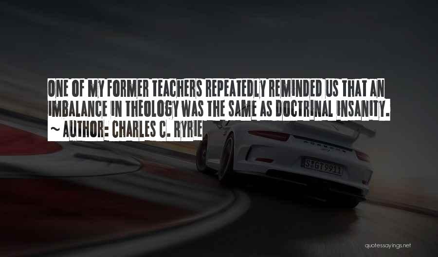 Charles C. Ryrie Quotes: One Of My Former Teachers Repeatedly Reminded Us That An Imbalance In Theology Was The Same As Doctrinal Insanity.