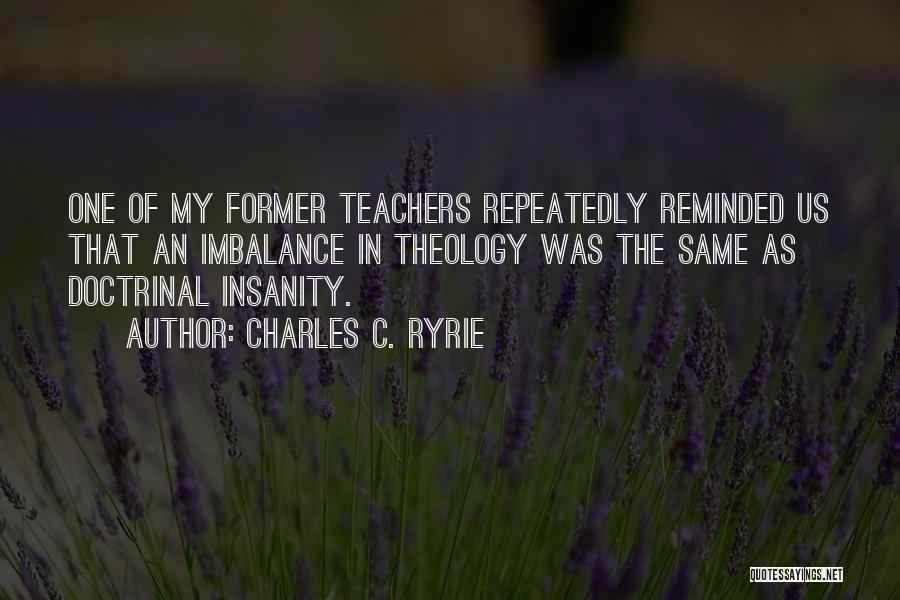 Charles C. Ryrie Quotes: One Of My Former Teachers Repeatedly Reminded Us That An Imbalance In Theology Was The Same As Doctrinal Insanity.