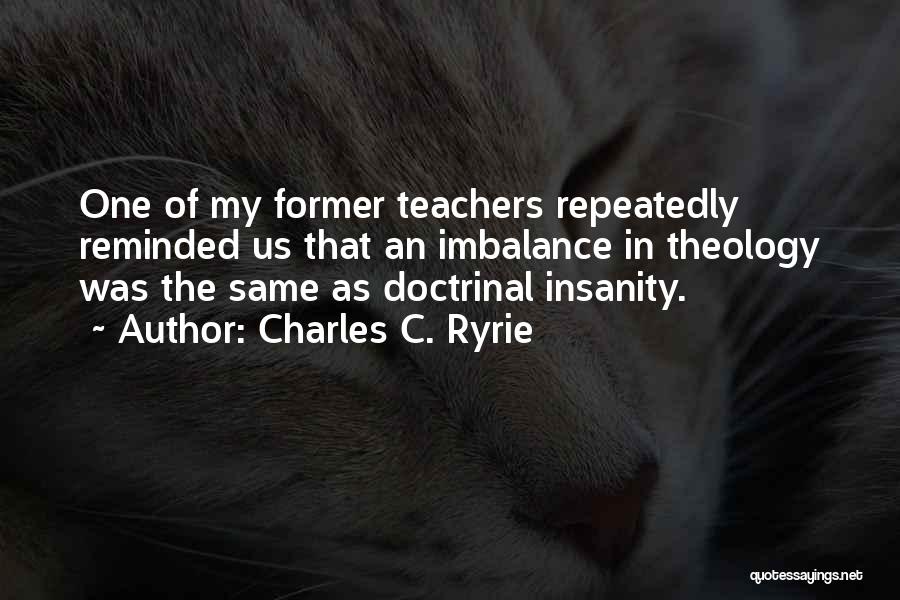 Charles C. Ryrie Quotes: One Of My Former Teachers Repeatedly Reminded Us That An Imbalance In Theology Was The Same As Doctrinal Insanity.