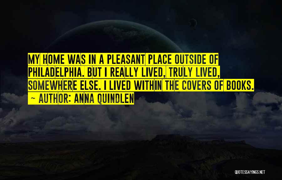 Anna Quindlen Quotes: My Home Was In A Pleasant Place Outside Of Philadelphia. But I Really Lived, Truly Lived, Somewhere Else. I Lived