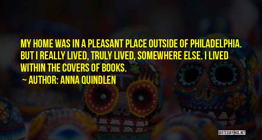 Anna Quindlen Quotes: My Home Was In A Pleasant Place Outside Of Philadelphia. But I Really Lived, Truly Lived, Somewhere Else. I Lived