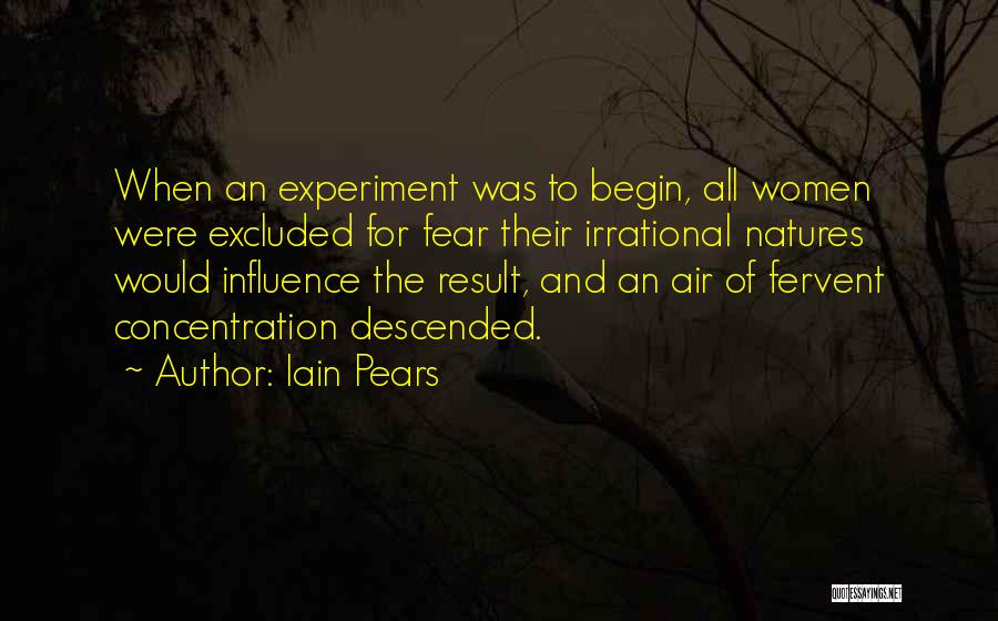 Iain Pears Quotes: When An Experiment Was To Begin, All Women Were Excluded For Fear Their Irrational Natures Would Influence The Result, And