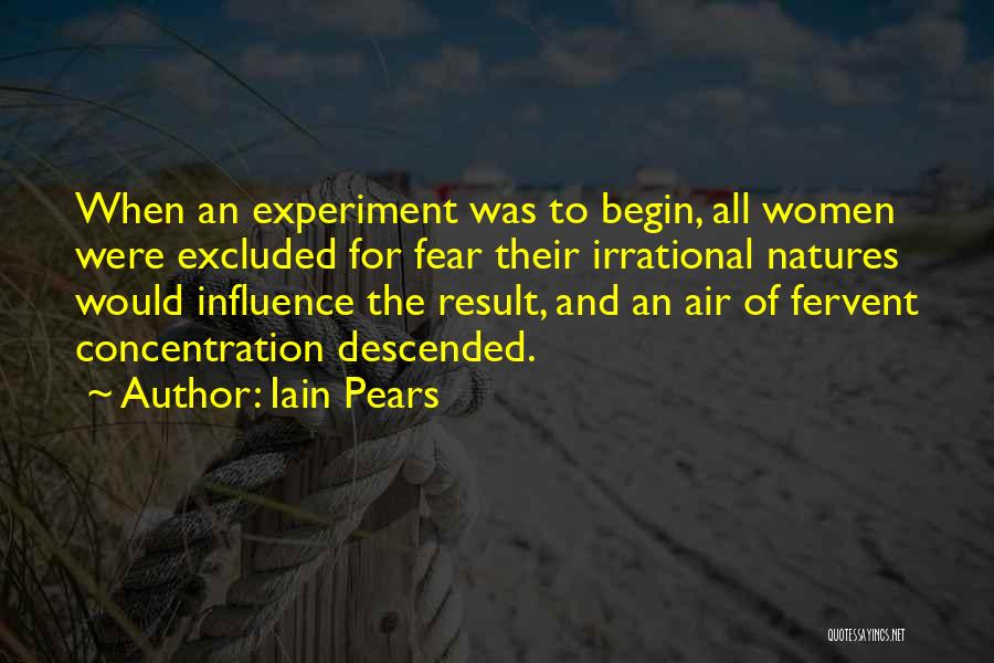 Iain Pears Quotes: When An Experiment Was To Begin, All Women Were Excluded For Fear Their Irrational Natures Would Influence The Result, And