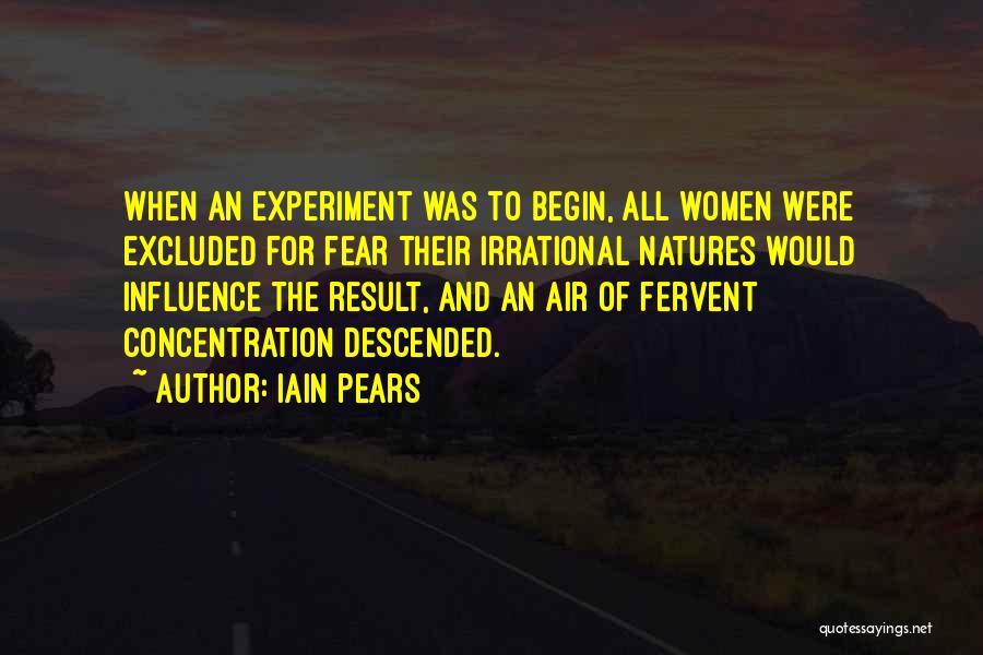 Iain Pears Quotes: When An Experiment Was To Begin, All Women Were Excluded For Fear Their Irrational Natures Would Influence The Result, And