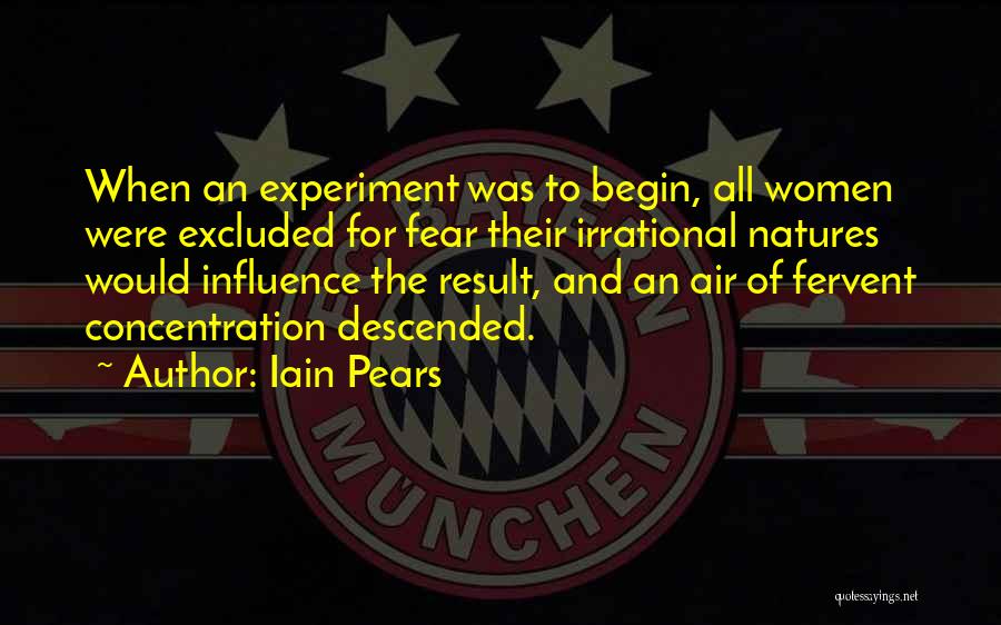 Iain Pears Quotes: When An Experiment Was To Begin, All Women Were Excluded For Fear Their Irrational Natures Would Influence The Result, And