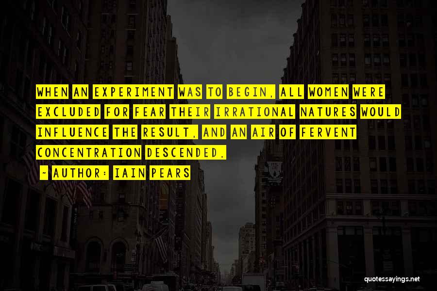 Iain Pears Quotes: When An Experiment Was To Begin, All Women Were Excluded For Fear Their Irrational Natures Would Influence The Result, And