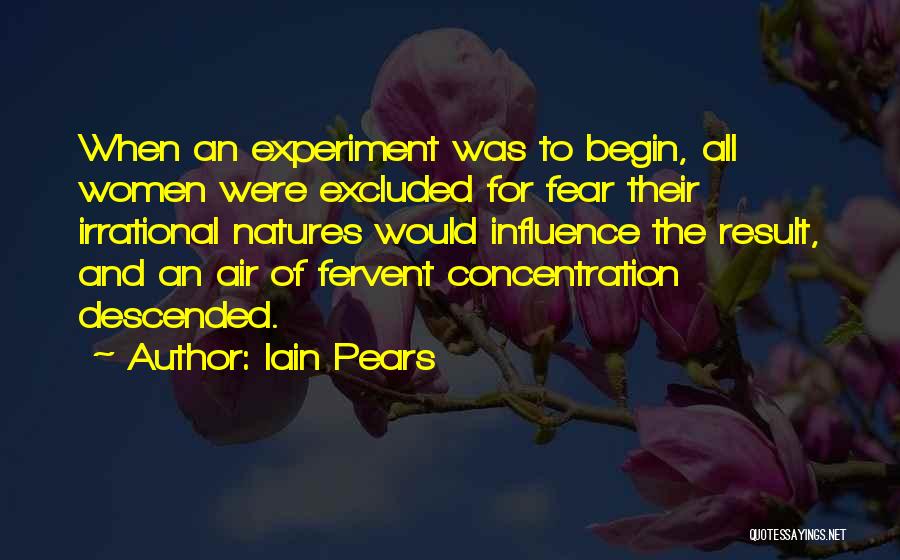 Iain Pears Quotes: When An Experiment Was To Begin, All Women Were Excluded For Fear Their Irrational Natures Would Influence The Result, And