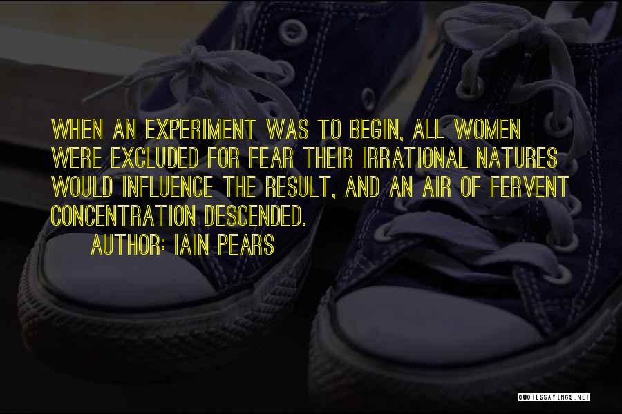 Iain Pears Quotes: When An Experiment Was To Begin, All Women Were Excluded For Fear Their Irrational Natures Would Influence The Result, And