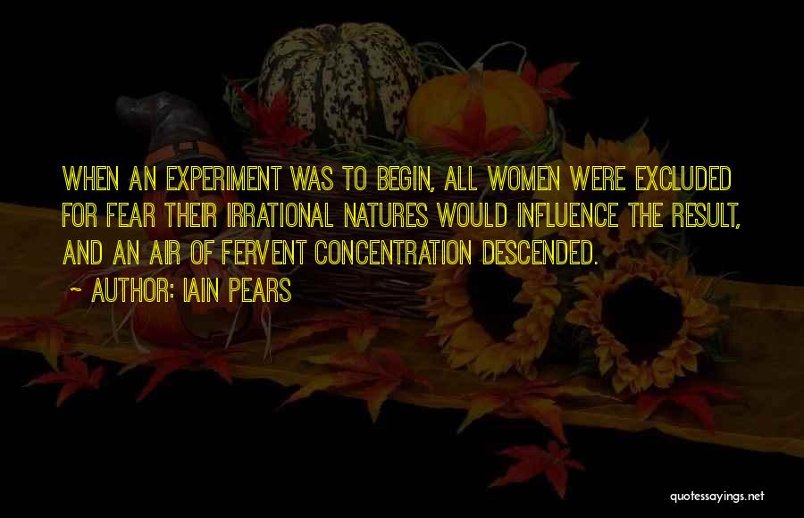 Iain Pears Quotes: When An Experiment Was To Begin, All Women Were Excluded For Fear Their Irrational Natures Would Influence The Result, And