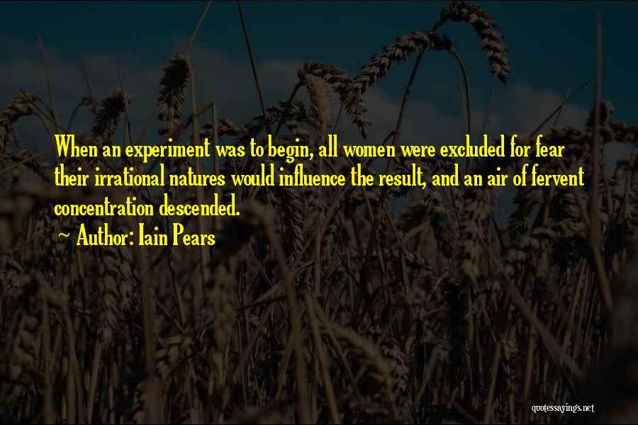 Iain Pears Quotes: When An Experiment Was To Begin, All Women Were Excluded For Fear Their Irrational Natures Would Influence The Result, And