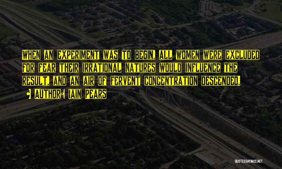 Iain Pears Quotes: When An Experiment Was To Begin, All Women Were Excluded For Fear Their Irrational Natures Would Influence The Result, And