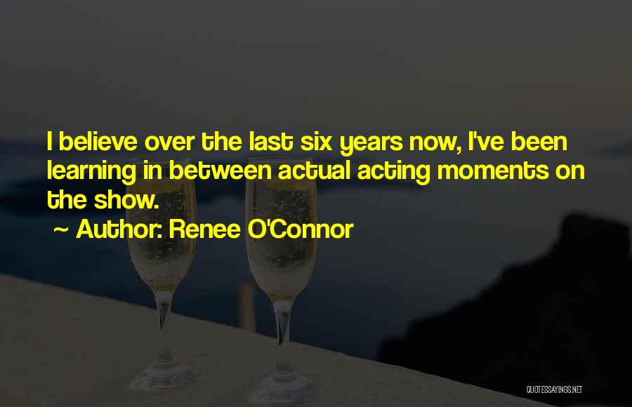 Renee O'Connor Quotes: I Believe Over The Last Six Years Now, I've Been Learning In Between Actual Acting Moments On The Show.