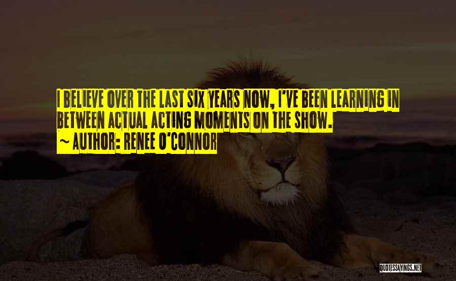 Renee O'Connor Quotes: I Believe Over The Last Six Years Now, I've Been Learning In Between Actual Acting Moments On The Show.