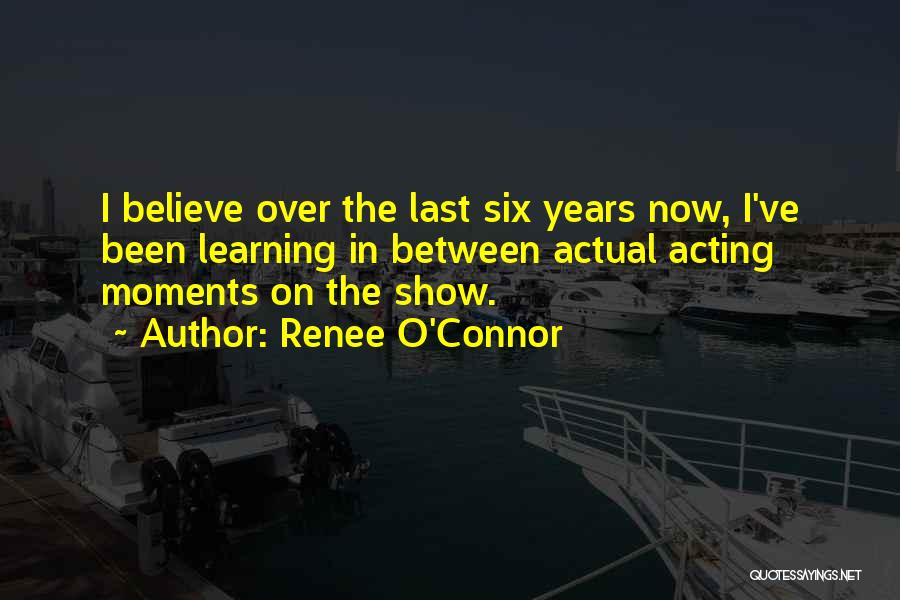 Renee O'Connor Quotes: I Believe Over The Last Six Years Now, I've Been Learning In Between Actual Acting Moments On The Show.